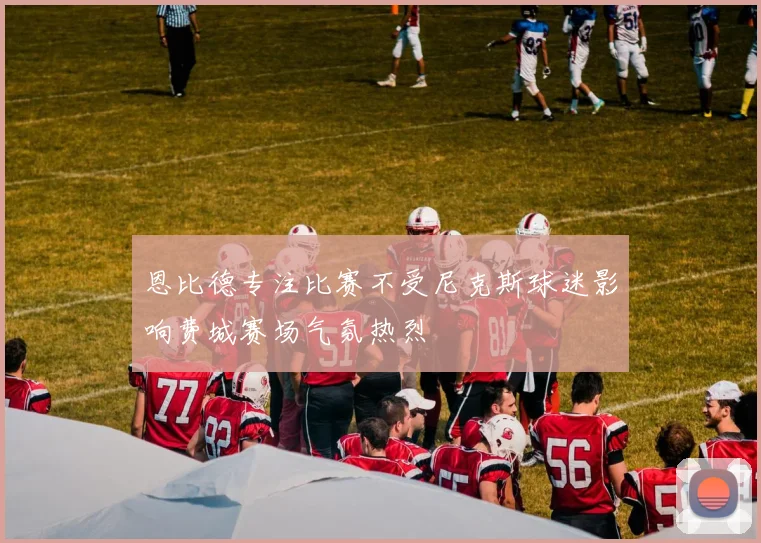 恩比德专注比赛不受尼克斯球迷影响费城赛场气氛热烈