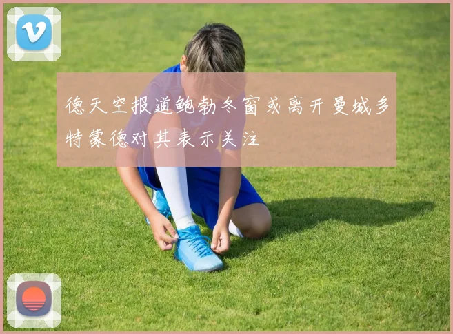 德天空报道鲍勃冬窗或离开曼城多特蒙德对其表示关注