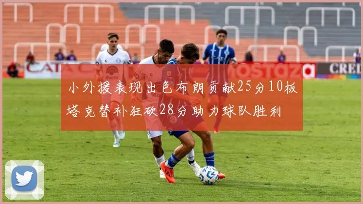小外援表现出色布朗贡献25分10板塔克替补狂砍28分助力球队胜利