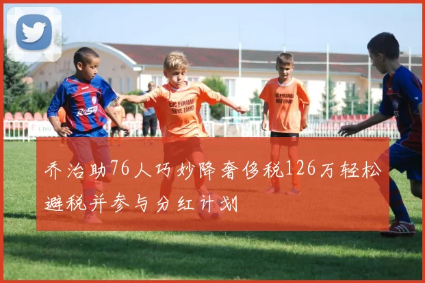 乔治助76人巧妙降奢侈税126万轻松避税并参与分红计划