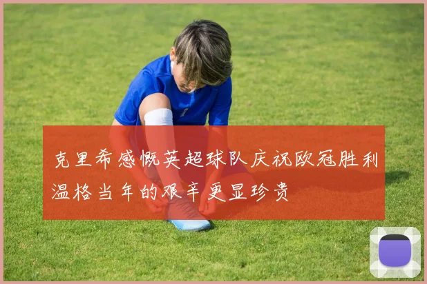 克里希感慨英超球队庆祝欧冠胜利温格当年的艰辛更显珍贵