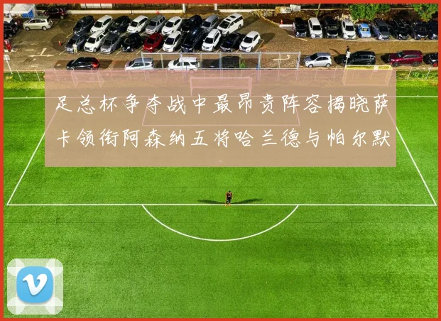 足总杯争夺战中最昂贵阵容揭晓萨卡领衔阿森纳五将哈兰德与帕尔默同在列