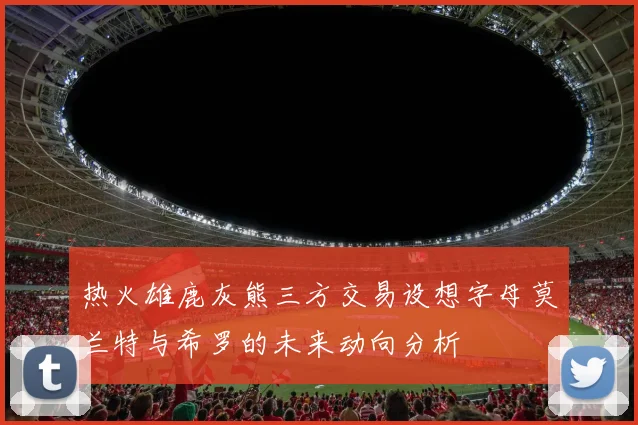 热火雄鹿灰熊三方交易设想字母莫兰特与希罗的未来动向分析