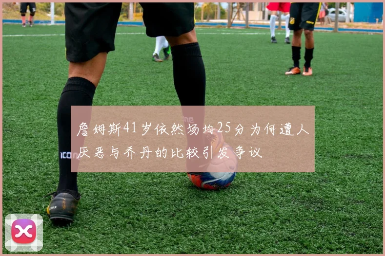 詹姆斯41岁依然场均25分为何遭人厌恶与乔丹的比较引发争议