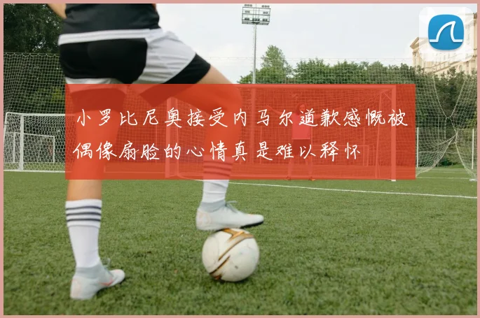 小罗比尼奥接受内马尔道歉感慨被偶像扇脸的心情真是难以释怀