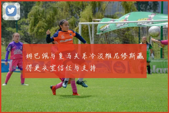姆巴佩与皇马关系冷淡维尼修斯赢得更衣室信任与支持