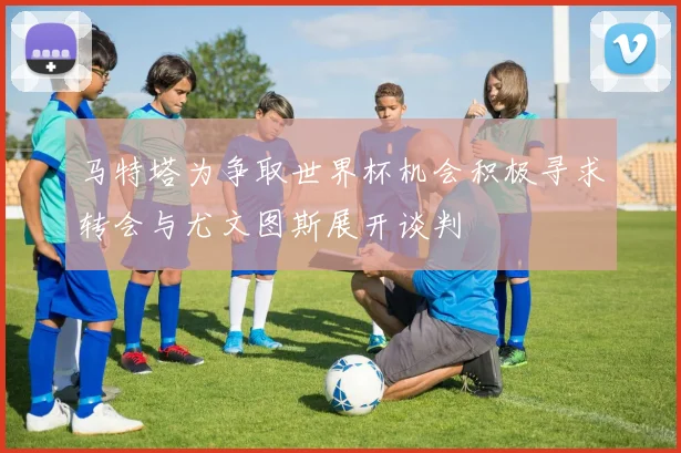 马特塔为争取世界杯机会积极寻求转会与尤文图斯展开谈判