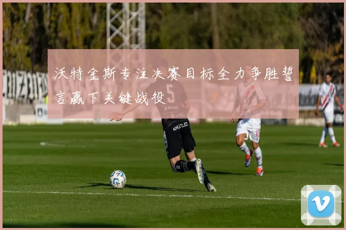 沃特金斯专注决赛目标全力争胜誓言赢下关键战役