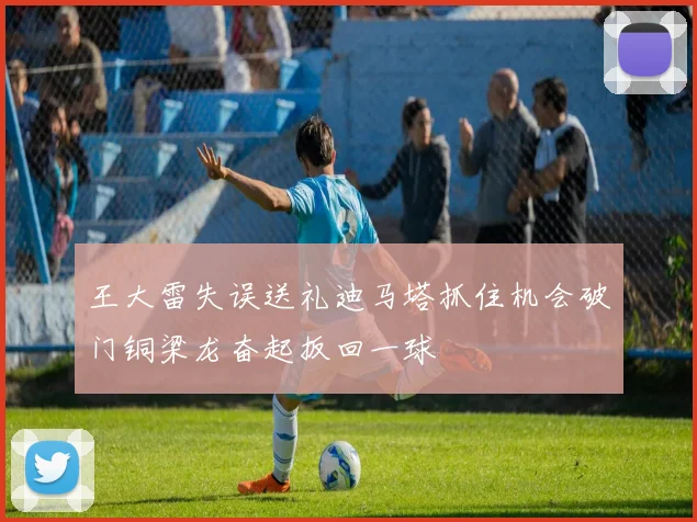 王大雷失误送礼迪马塔抓住机会破门铜梁龙奋起扳回一球