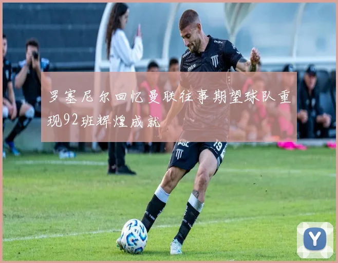 罗塞尼尔回忆曼联往事期望球队重现92班辉煌成就