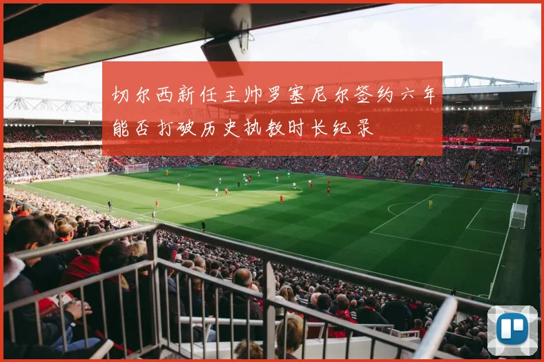 切尔西新任主帅罗塞尼尔签约六年能否打破历史执教时长纪录