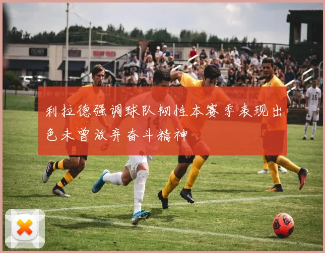 利拉德强调球队韧性本赛季表现出色未曾放弃奋斗精神