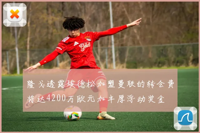 隆戈透露埃德松加盟曼联的转会费将达4200万欧元加丰厚浮动奖金