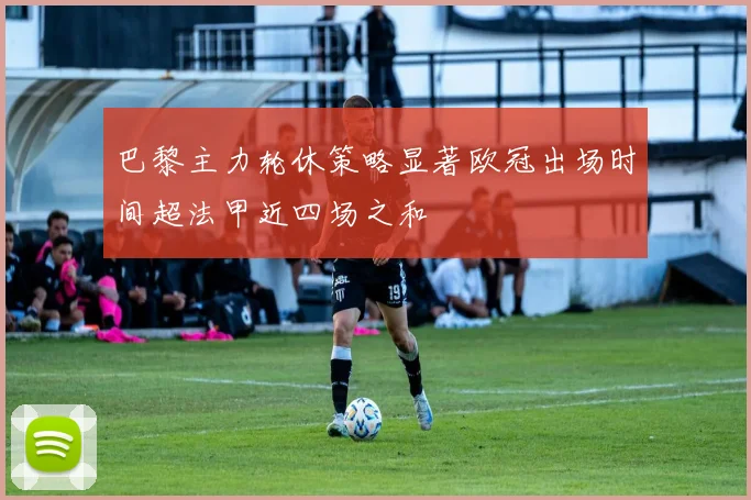 巴黎主力轮休策略显著欧冠出场时间超法甲近四场之和