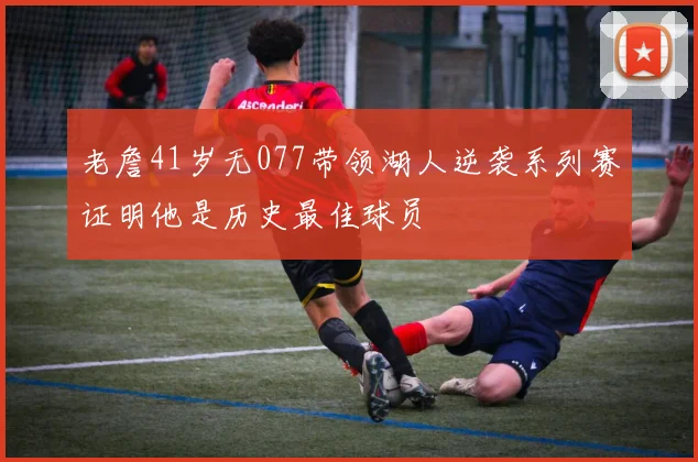 老詹41岁无077带领湖人逆袭系列赛证明他是历史最佳球员