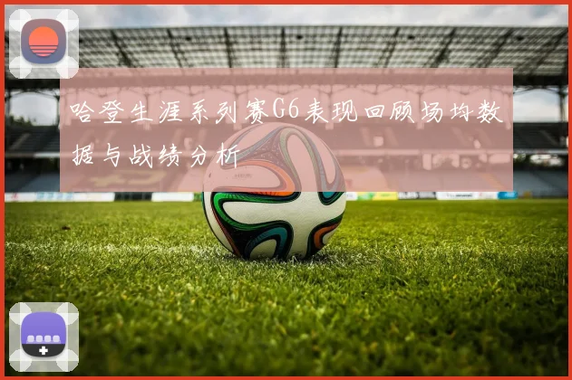 哈登生涯系列赛G6表现回顾场均数据与战绩分析