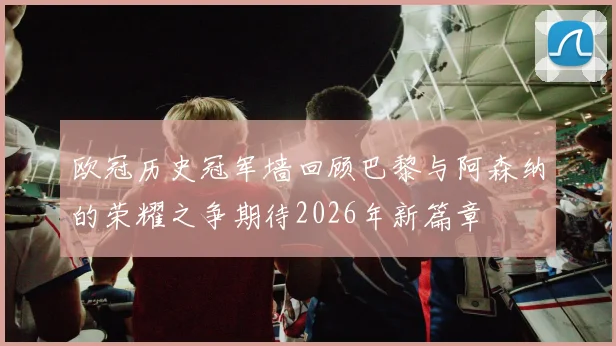 欧冠历史冠军墙回顾巴黎与阿森纳的荣耀之争期待2026年新篇章