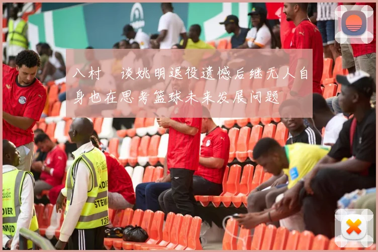 八村塁谈姚明退役遗憾后继无人自身也在思考篮球未来发展问题